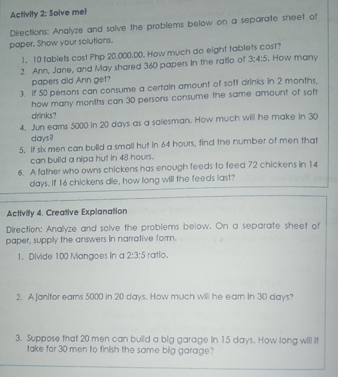 Activity 2: Solve me! 
Directions: Analyze and solve the problems below on a separate sheet of 
paper. Show your solutions. 
1. 10 tablets cost Php 20,000.00. How much do eight tablets cost? 
2. Ann, Jane, and May shared 360 papers in the ratio of 3:4:5 , How many 
papers did Ann get? 
3. If 50 persons can consume a certain amount of soft drinks in 2 months, 
how many months can 30 persons consume the same amount of soft 
drinks? 
4. Jun earns 5000 in 20 days as a salesman. How much will he make in 30
days? 
5. If six men can build a small hut in 64 hours, find the number of men that 
can build a nipa hut in 48 hours. 
6. A father who owns chickens has enough feeds to feed 72 chickens in 14
days. If 16 chickens die, how long will the feeds last? 
Activity 4. Creative Explanation 
Direction: Analyze and solve the problems below. On a separate sheet of 
paper, supply the answers in narrative form. 
1. Divide 100 Mangoes In a 2:3:5 ratio. 
2. A Janitor earns 5000 in 20 days. How much will he earn in 30 days? 
3. Suppose that 20 men can build a big garage in 15 days. How long will it 
take for 30 men to finish the same big garage?