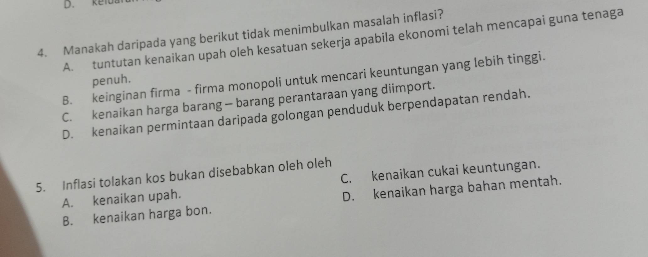 kefu.
4. Manakah daripada yang berikut tidak menimbulkan masalah inflasi?
A. tuntutan kenaikan upah oleh kesatuan sekerja apabila ekonomi telah mencapai guna tenaga
B. keinginan firma - firma monopoli untuk mencari keuntungan yang lebih tinggi.
penuh.
C. kenaikan harga barang - barang perantaraan yang diimport.
D. kenaikan permintaan daripada golongan penduduk berpendapatan rendah.
C. kenaikan cukai keuntungan.
5. Inflasi tolakan kos bukan disebabkan oleh oleh
A. kenaikan upah.
D. kenaikan harga bahan mentah.
B. kenaikan harga bon.