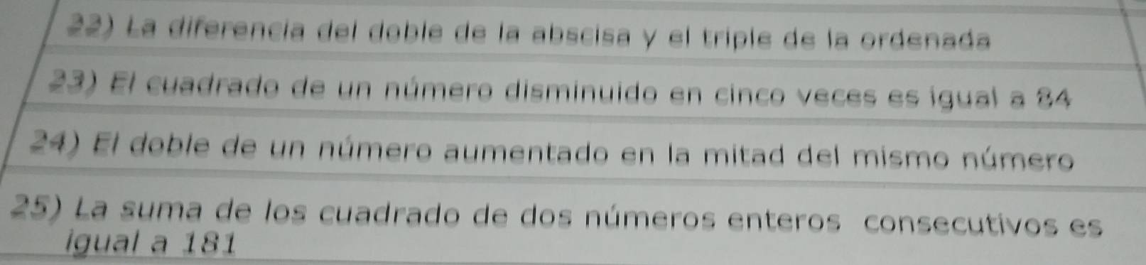 La diferencia del doble de la abscisa y el triple de la ordenada 
23) El cuadrado de un número disminuido en cinco veces es igual a 84
24) El doble de un número aumentado en la mitad del mismo número 
25) La suma de los cuadrado de dos números enteros consecutivos es 
igual a 181