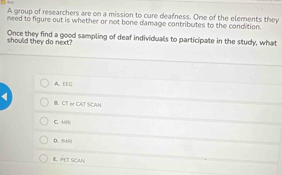 Acer
A group of researchers are on a mission to cure deafness. One of the elements they
need to figure out is whether or not bone damage contributes to the condition.
Once they find a good sampling of deaf individuals to participate in the study, what
should they do next?
A. EEG
B. CT or CAT SCAN
C. MRI
D. fMRI
E. PET SCAN