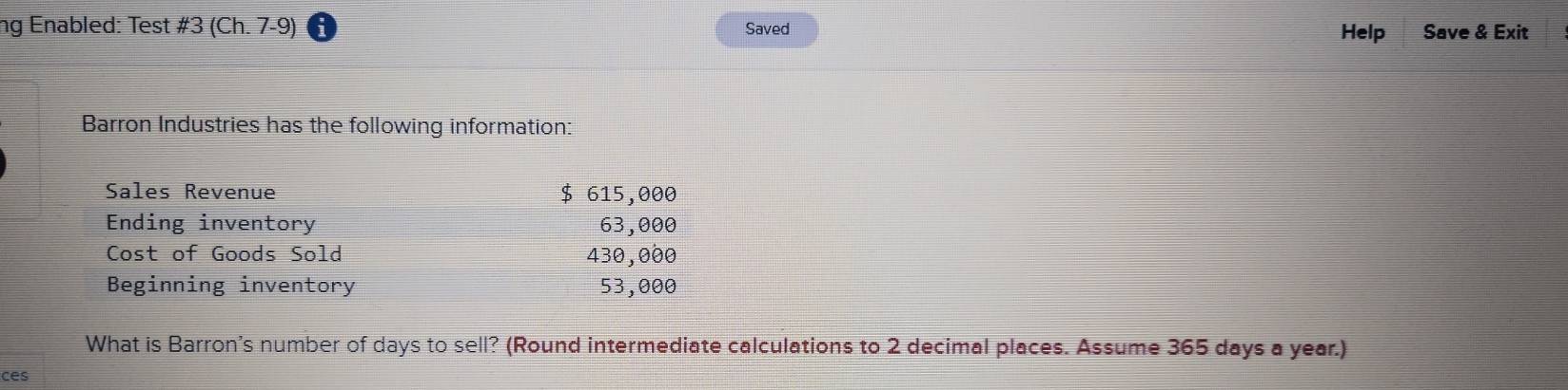 ng Enabled: Test # 3(Ch.7-9) Saved Help Save & Exit 
Barron Industries has the following information: 
Sales Revenue $ 615,000
Ending inventory 63,000
Cost of Goods Sold 430,000
Beginning inventory 53,000
What is Barron's number of days to sell? (Round intermediate calculations to 2 decimal places. Assume 365 days a year.) 
ces