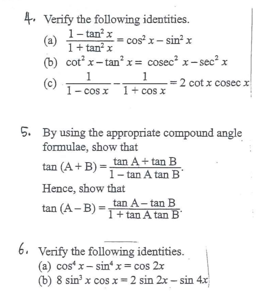 Verify the following identities. 
(a)  (1-tan^2x)/1+tan^2x =cos^2x-sin^2x
(b) cot^2x-tan^2x=cosec^2x-sec^2x
(c)  1/1-cos x - 1/1+cos x =2cot xcosec x
5. By using the appropriate compound angle 
formulae, show that
tan (A+B)= (tan A+tan B)/1-tan Atan B . 
Hence, show that
tan (A-B)= (tan A-tan B)/1+tan Atan B . 
Verify the following identities. 
(a) cos^4x-sin^4x=cos 2x
(b) 8sin^3xcos x=2sin 2x-sin 4x