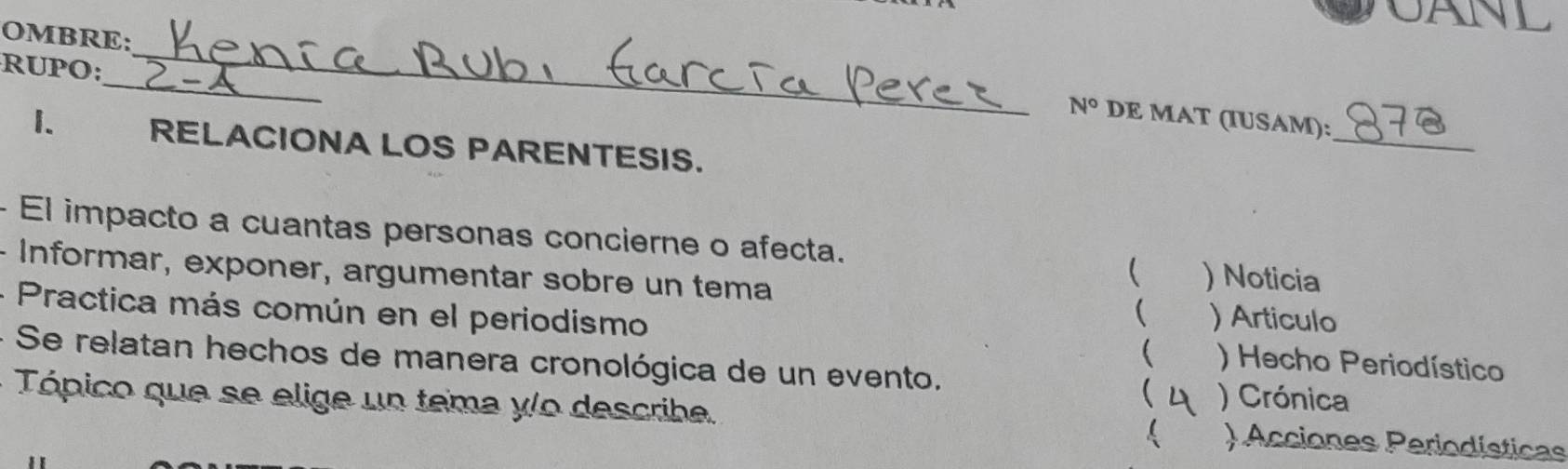 CANL 
OMBRE: 
_ 
RUPO: 
_ 
N° DE MAT (IUSAM): 
1. RELACIONA LOS PARENTESIS. 
_ 
- El impacto a cuantas personas concierne o afecta. ) Noticia 
 
- Informar, exponer, argumentar sobre un tema  ) Articulo 
- Practica más común en el periodismo  ) Hecho Periodístico 
- Se relatan hechos de manera cronológica de un evento.  ) Crónica 
Tópico que se elige un tema y/o describe. )Acciones Periodísticas