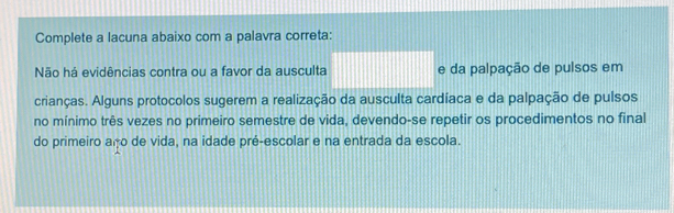 Complete a lacuna abaixo com a palavra correta: 
Não há evidências contra ou a favor da ausculta e da palpação de pulsos em 
crianças. Alguns protocolos sugerem a realização da ausculta cardíaca e da palpação de pulsos 
no mínimo três vezes no primeiro semestre de vida, devendo-se repetir os procedimentos no final 
do primeiro aço de vida, na idade pré-escolar e na entrada da escola.