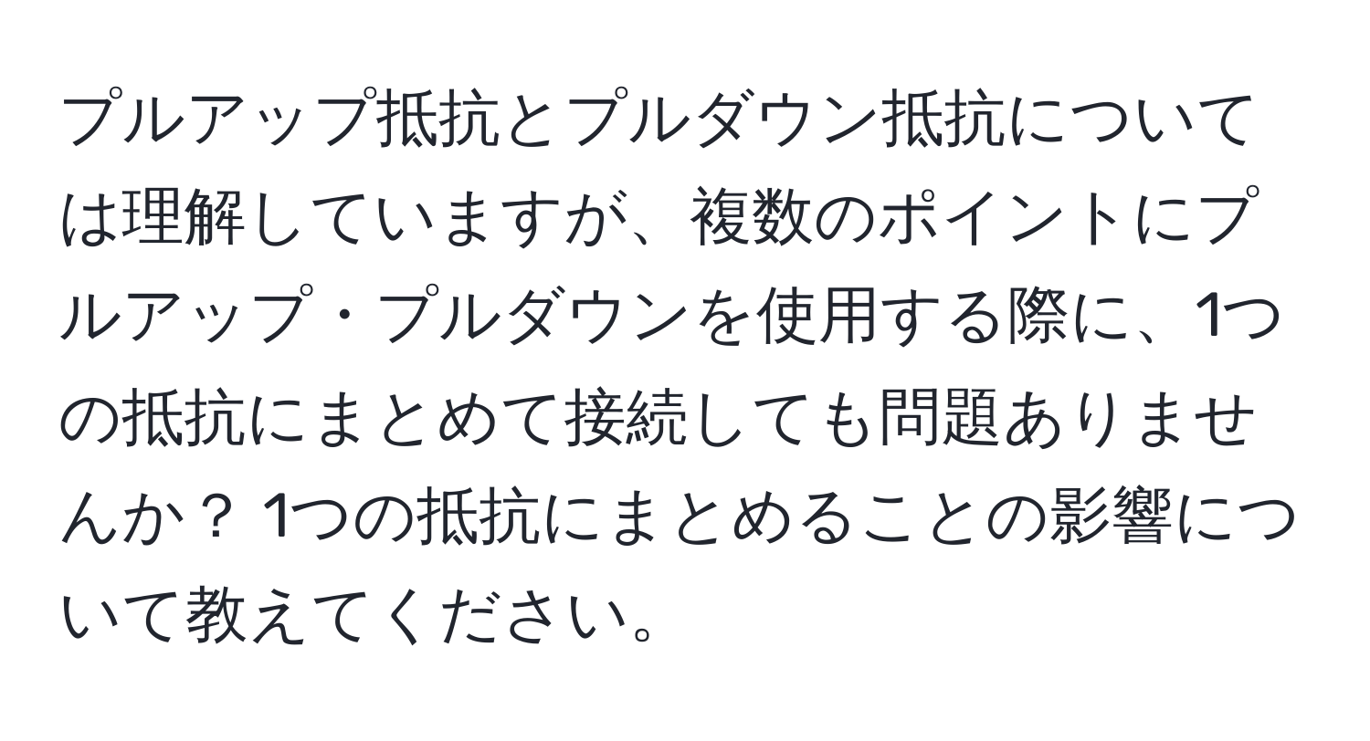 プルアップ抵抗とプルダウン抵抗については理解していますが、複数のポイントにプルアップ・プルダウンを使用する際に、1つの抵抗にまとめて接続しても問題ありませんか？ 1つの抵抗にまとめることの影響について教えてください。