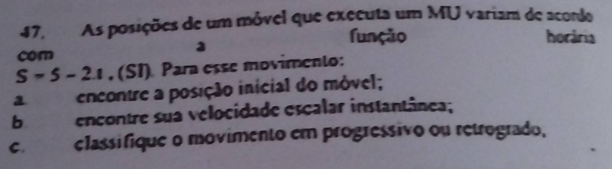 47, As posições de um móvel que executa um MU variam de acondo 
a 
função horária 
com
S-5-2.1 , (SI) Para esse movimento: 
1 
encontre a posição inicial do móvel; 
b 
encontre sua velocidade escalar instantânea; 
C. a classifique o movimento em progressivo ou retrogrado,