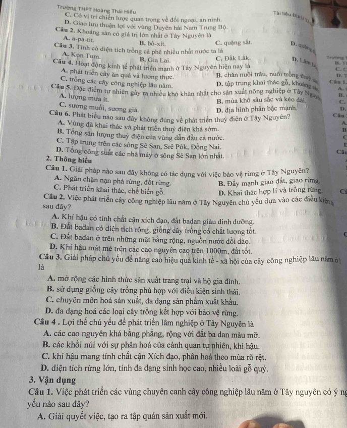 Trường THPT Hoàng Thái Hiếu
Tài liệu Địa lí 12
C. Có vị trí chiến lược quan trọng về đối ngoại, an ninh.
D. Giao lưu thuận lợi với vùng Duyên hải Nam Trung Bộ.
Câu 2. Khoảng sản có giá trị lớn nhất ở Tây Nguyên là
A. a-pa-tit. B. bô-xit. C. quặng sắt. D. quảng c
Câu 3. Tinh có diện tích trồng cả phê nhiều nhất nước ta là Trường
A. Kọn Tum.
B. Gia Lai. C, Đắk Lắk. D. Lâm Đ B.  T
Câu 4. Hoạt động kinh tế phát triển mạnh ở Tây Nguyên hiện nay là C. C D. 7
A. phát triển cây ăn quả và lương thực. B. chăn nuôi trâu, nuôi trồng thuy Cân 1.
C. trồng các cây công nghiệp lâu năm. D. tập trung khai thác gỗ, khoáng s
Câu 5. Đặc điểm tự nhiên gây ra nhiều khó khăn nhất cho sản xuất nông nghiệp ở Tây Ng B. A.
A. lượng mưa ít.
B. mùa khô sâu sắc và kéo dài C.
C. sương muối, sương giá. D. địa hình phân bậc mạnh. D.
Câu 6. Phát biều nào sau đây không đúng về phát triển thuỷ điện ở Tây Nguyên? Câu
A
A. Vùng đã khai thác và phát triển thuỷ điện khá sớm. C
B
B. Tổng sản lượng thuỷ điện của vùng dẫn đầu cả nước.
C. Tập trung trên các sông Sê San, Srê Pôk, Đồng Nai. Cât
D. Tổng công suất các nhà máy ở sông Sê San lớn nhất.
2. Thông hiểu
Câu 1. Giải pháp nào sau đây không có tác dụng với việc bảo vệ rừng ở Tây Nguyên?
A. Ngăn chặn nạn phá rừng, đốt rừng. B. Đầy mạnh giao đất, giao rừng
C. Phát triển khai thác, chế biến gỗ. D. Khai thác hợp lí và trồng rừng. C
Câu 2. Việc phát triển cây công nghiệp lâu năm ở Tây Nguyên chủ yếu dựa vào các điều kiện
sau đây?
A. Khí hậu có tính chất cận xích đạo, đất badan giàu dinh dưỡng.
B. Đất badan có diện tích rộng, giống cây trồng có chất lượng tốt.
C. Đất badan ở trên những mặt bằng rộng, nguồn nước dồi dào.
D. Khí hậu mát mẻ trên các cao nguyên cao trên 1000m, đất tốt.
Câu 3. Giải pháp chủ yếu đề nâng cao hiệu quả kinh tế - xã hội của cây công nghiệp lâu năm ở
là
A. mở rộng các hình thức sản xuất trang trại và hộ gia đình.
B. sử dụng giống cây trồng phù hợp với điều kiện sinh thái.
C. chuyên môn hoá sản xuất, đa dạng sản phẩm xuất khẩu.
D. đa dạng hoá các loại cây trồng kết hợp với bảo vệ rừng.
Câu 4 . Lợi thế chủ yếu đề phát triển lâm nghiệp ở Tây Nguyên là
A. các cao nguyên khá bằng phẳng, rộng với đất ba dan màu mỡ.
B. các khối núi với sự phân hoá của cảnh quan tự nhiên, khí hậu.
C. khí hậu mang tính chất cận Xích đạo, phân hoá theo mùa rõ rệt.
D. diện tích rừng lớn, tính đa dạng sinh học cao, nhiều loài gỗ quý.
3. Vận dụng
Câu 1. Việc phát triển các vùng chuyên canh cây công nghiệp lâu năm ở Tây nguyên có ý ng
yếu nào sau đây?
A. Giải quyết việc, tạo ra tập quán sản xuất mới.