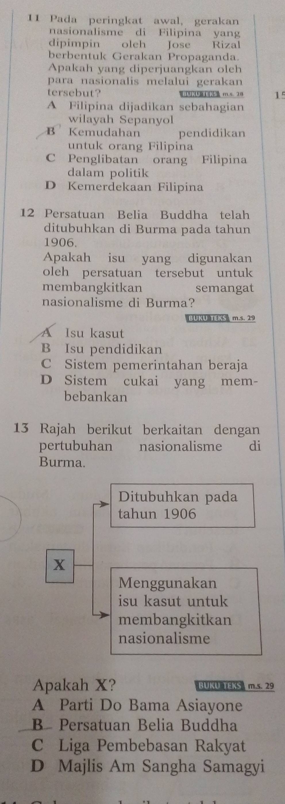 Pada peringkat awal, gerakan
nasionalisme di Filipina yang
dipimpin oleh Jose Rizal
berbentuk Gerakan Propaganda.
Apakah yang diperjuangkan oleh
para nasionalis melalui gerakan
tersebut? U m.s. 28 15
A Filipina dijadikan sebahagian
wilayah Sepanyol
B Kemudahan pendidikan
untuk orang Filipina
C Penglibatan orang Filipina
dalam politik
D Kemerdekaan Filipina
12 Persatuan Belia Buddha telah
ditubuhkan di Burma pada tahun
1906.
Apakah isu yang digunakan
oleh persatuan tersebut untuk
membangkitkan semangat
nasionalisme di Burma?
UKU TEKS m.s. 29
A Isu kasut
B Isu pendidikan
C Sistem pemerintahan beraja
D Sistem cukai yang mem-
bebankan
13 Rajah berikut berkaitan dengan
pertubuhan nasionalisme di
Burma.
Ditubuhkan pada
tahun 1906
x
Menggunakan
isu kasut untuk
membangkitkan
nasionalisme
Apakah X? BUKU TERS m.s. 29
A Parti Do Bama Asiayone
B Persatuan Belia Buddha
C Liga Pembebasan Rakyat
D Majlis Am Sangha Samagyi