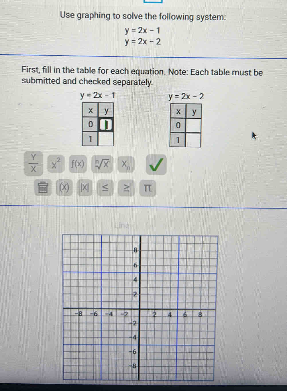 Use graphing to solve the following system:
y=2x-1
y=2x-2
First, fill in the table for each equation. Note: Each table must be
submitted and checked separately.
 Y/X |overline X^2 f(x) sqrt[n](x) X_n
'' (x) [X| > π
Line