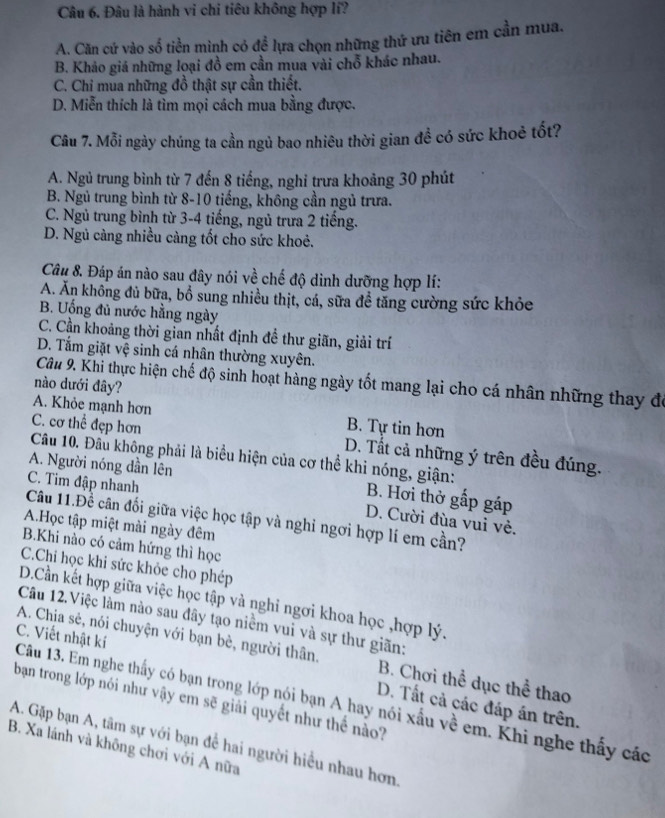 Đâu là hành vi chi tiêu không hợp lí?
A. Căn cứ vào số tiền mình có để lựa chọn những thứ ưu tiên em cần mua.
B. Khảo giá những loại đồ em cần mua vài chỗ khác nhau.
C. Chỉ mua những đồ thật sự cần thiết.
D. Miễn thích là tìm mọi cách mua bằng được.
Câu 7. Mỗi ngày chúng ta cần ngủ bao nhiêu thời gian để có sức khoẻ tốt?
A. Ngủ trung bình từ 7 đến 8 tiếng, nghi trưa khoảng 30 phút
B. Ngủ trung bình từ 8-10 tiếng, không cần ngủ trưa.
C. Ngủ trung bình từ 3-4 tiếng, ngủ trưa 2 tiếng.
D. Ngủ càng nhiều càng tốt cho sức khoẻ.
Câu 8. Đáp án nào sau đây nói về chế độ dình dưỡng hợp lí:
A. Ăn không đủ bữa, bồ sung nhiều thịt, cá, sữa đề tăng cường sức khỏe
B. Uống đủ nước hằng ngày
C. Cần khoảng thời gian nhất định đề thư giãn, giải trí
D. Tắm giặt vệ sinh cá nhân thường xuyên.
Câu 9. Khi thực hiện chế độ sinh hoạt hàng ngày tốt mang lại cho cá nhân những thay đó
nào dưới đây?
A. Khỏe mạnh hơn B. Tự tin hơn
Câu 10. Đầu không phải là biểu hiện của cơ thể khi nóng, giận: C. cơ thể đẹp hơn
D. Tất cả những ý trên đều đúng.
A. Người nóng dần lên
C. Tim đập nhanh
B. Hơi thờ gấp gáp
Câu 11.Đề cân đối giữa việc học tập và nghỉ ngơi hợp lí em cần?
D. Cười đùa vui vẻ.
A.Học tập miệt mài ngày đêm
B.Khi nào có cảm hứng thì học
C.Chi học khi sức khỏe cho phép
D.Cần kết hợp giữa việc học tập và nghỉ ngơi khoa học ,hợp lý.
Câu 12.Việc làm nào sau đây tạo niềm vui và sự thư giãn:
A. Chia sẻ, nói chuyện với bạn bè, người thân. B. Chơi thể dục thể thao
Câu 13. Em nghe thấy có bạn trong lớp nói bạn A hay nói xấu về em. Khi nghe thấy các C. Viết nhật kí
bạn trong lớp nói như vậy em sẽ giải quyết như thể nào?
D. Tất cả các đáp án trên.
A. Gặp bạn A, tâm sự với bạn để hai người hiểu nhau hơn
B. Xa lánh và không chơi với A nữa