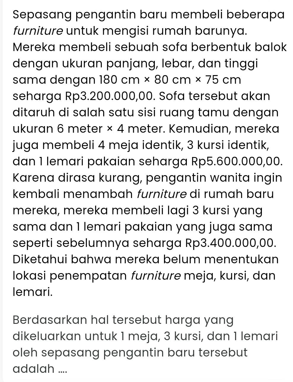 Sepasang pengantin baru membeli beberapa 
furniture untuk mengisi rumah barunya. 
Mereka membeli sebuah sofa berbentuk balok 
dengan ukuran panjang, lebar, dan tinggi 
sama dengan 180cm* 80cm* 75cm
seharga Rp3.200.000,00. Sofa tersebut akan 
ditaruh di salah satu sisi ruang tamu dengan 
ukuran 6 meter * 4 meter. Kemudian, mereka 
juga membeli 4 meja identik, 3 kursi identik, 
dan 1 lemari pakaian seharga Rp5.600.000,00. 
Karena dirasa kurang, pengantin wanita ingin 
kembali menambah furniture di rumah baru 
mereka, mereka membeli lagi 3 kursi yang 
sama dan 1 lemari pakaian yang juga sama 
seperti sebelumnya seharga Rp3.400.000,00. 
Diketahui bahwa mereka belum menentukan 
lokasi penempatan furniture meja, kursi, dan 
lemari. 
Berdasarkan hal tersebut harga yang 
dikeluarkan untuk 1 meja, 3 kursi, dan 1 lemari 
oleh sepasang pengantin baru tersebut 
adalah ....