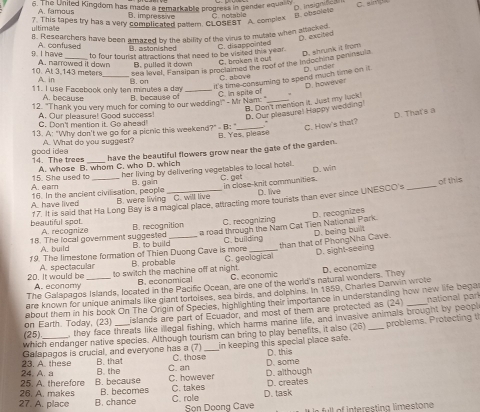 The United Kingdom has made 8 remarkable progress in gender equalty
A. famous B. impressive C notatl e B. obsolete
7. This tapes try has a very complicated paltem. CLOSEST A. complex
ti m a ã e 
B. Researchers have been amazed by the ability of the virus to mutate when alla cte
D. excited
g I have A. confused
B. astonished
to four tourist attractions that need to be visited ths year. C. disappointed
sea level, Fansipan is proclaimed the roof of the Indochina peninsula D. shrunk it from
A. narrowed it down
10. Al 3 143 meters A. in B. pulled it down C. broken it out
C. above
11. I use Facebook only ten minutes a day B. on_
it's time consuming to spend much time on it . D. un d D. however
A. because B. because of
12. "Thank you very much for coming to our wedding!" - Mr Nam: " C. In spite of_
B. Don't mention it. Just my luck!
A. Our pleasure! Good success!
D. Our pleasura! Happy wedding
C. Don't mention it. Go ahead!
C. How's that? D. That's a
13. A: "Why don't we go for a picnic this weekend?"- B: " B. Yes, please
A. What do you suggest?
A. whose B. whom C. who D. which have the beautiful flowers grow near the gate of the garden.
good idea 14. The trees_
A. eam 15. She used to_
her living by delivering vegetables to local hotel. C. get D.win
B. gain
of this
in close-knit communities. D. live
16. In the ancient civilisation, people B. were living C. will live
A. have lived
beautiful spot. 17. It is said that Ha Long Bay is a magical place, attracting more tourists than ever since UNESCO's
A. recognize B. recognition C. recognizing D. recognizes
a road through the Nam Cat Tien National Park.
than that of PhongNha Cave. D. being built
18. The local goverment suggested B. to build_ C. building
A. build
19. The limestone formation of Thien Duong Cave is more C. geological
D. sight-seeing
A. spectacular B. probable
20. It would be A  éconam to switch the machine off at night. B. economical C. economic
The Galapagos Islands, located in the Pacific Ocean, are one of the world's natural wonders. They D. economize
are known for unique animals like giant tortoises, sea birds, and dolphins. In 1859, Charles Darwin wrote
(25) on Earth. Today, (23) about them in his book On The Origin of Species, highlighting their importance in understanding how new life begar
islands are part of Ecuador, and most of them are protected as (24)
, they face threats like illegal fishing, which harms marine life, and invasive animals brought by peopl national parí
which endanger native species. Although tourism can bring to play benelits, it also (26
Galapagos is crucial, and everyone has a (7) B. that C. those_ in keeping this special place safe. D. this _problems. Protecting t
23. A. these D. some
25. A. therefore 24. A. a B. the C. an D. although
B. because C. however
26. A. makes B. becomes C. takes D. creates
D. task
27. A. place B. chance C. role Sọn Doong Cave  of Interesting limestone