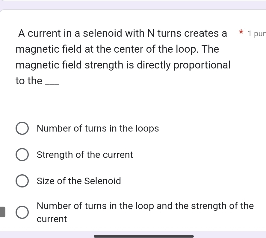 A current in a selenoid with N turns creates a * 1 pun
magnetic field at the center of the loop. The
magnetic field strength is directly proportional
to the_
Number of turns in the loops
Strength of the current
Size of the Selenoid
Number of turns in the loop and the strength of the
current