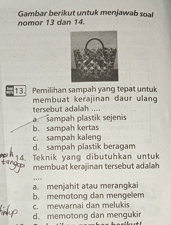 Gambar berikut untuk menjawab soal
nomor 13 dan 14.
13. Pemilihan sampah yang tepat untuk
membuat kerajinan daur ulang
tersebut adalah ....
a. sampah plastik sejenis
b. sampah kertas
c. sampah kaleng
d. sampah plastik beragam
14. Teknik yang dibutuhkan untuk
membuat kerajinan tersebut adalah
...
a. menjahit atau merangkai
b. memotong dan mengelem
c. mewarnai dan melukis
d. memotong dan mengukir
L