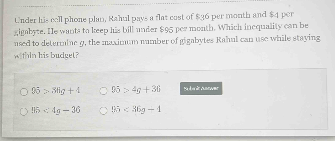 Under his cell phone plan, Rahul pays a flat cost of $36 per month and $4 per
gigabyte. He wants to keep his bill under $95 per month. Which inequality can be
used to determine g, the maximum number of gigabytes Rahul can use while staying
within his budget?
95>36g+4
95>4g+36 Submit Answer
95<4g+36
95<36g+4