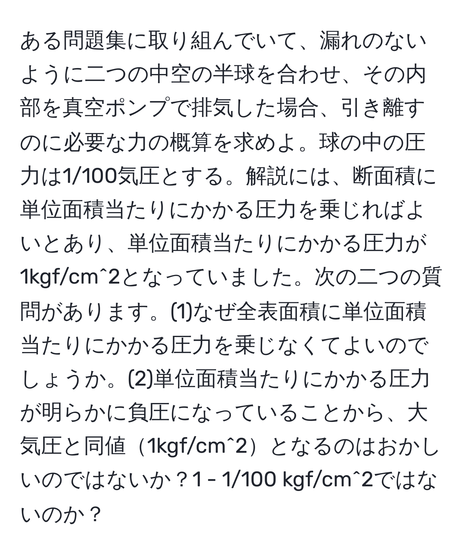 ある問題集に取り組んでいて、漏れのないように二つの中空の半球を合わせ、その内部を真空ポンプで排気した場合、引き離すのに必要な力の概算を求めよ。球の中の圧力は1/100気圧とする。解説には、断面積に単位面積当たりにかかる圧力を乗じればよいとあり、単位面積当たりにかかる圧力が1kgf/cm^2となっていました。次の二つの質問があります。(1)なぜ全表面積に単位面積当たりにかかる圧力を乗じなくてよいのでしょうか。(2)単位面積当たりにかかる圧力が明らかに負圧になっていることから、大気圧と同値1kgf/cm^2となるのはおかしいのではないか？1 - 1/100 kgf/cm^2ではないのか？