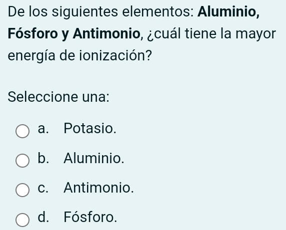 De los siguientes elementos: Aluminio,
Fósforo y Antimonio, ¿cuál tiene la mayor
energía de ionización?
Seleccione una:
a. Potasio.
b. Aluminio.
c. Antimonio.
d. Fósforo.