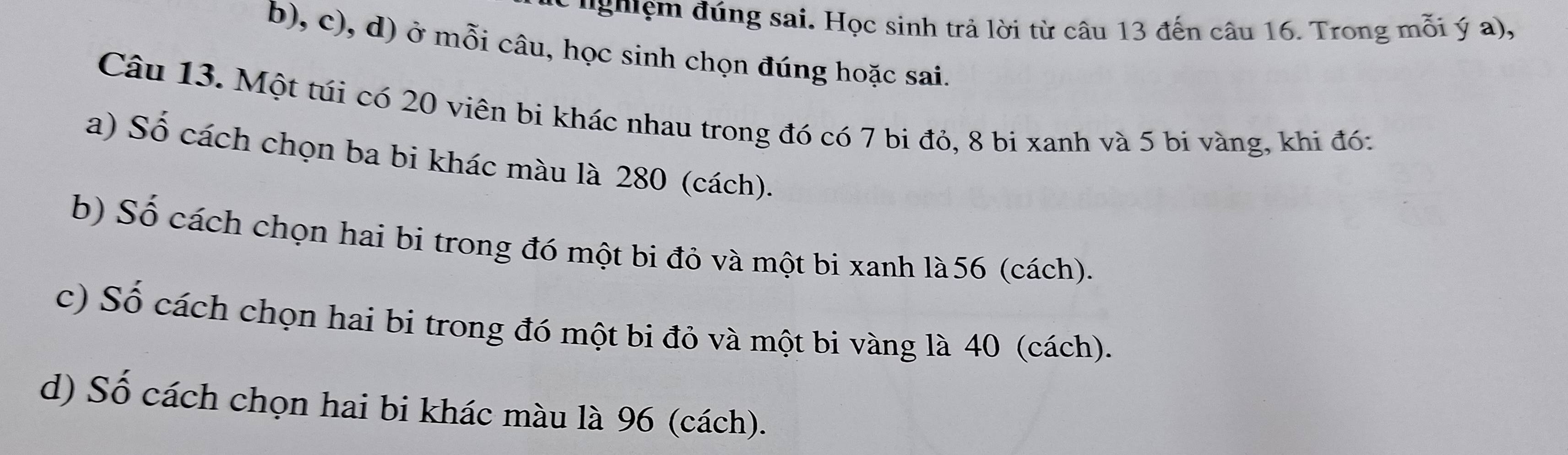 ''ghệm đúng sai. Học sinh trả lời từ câu 13 đến câu 16. Trong mỗi ý a), 
b), c), d) ở mỗi câu, học sinh chọn đúng hoặc sai. 
Câu 13. Một túi có 20 viên bi khác nhau trong đó có 7 bi đỏ, 8 bi xanh và 5 bi vàng, khi đó: 
a) Số cách chọn ba bi khác màu là 280 (cách). 
b) Số cách chọn hai bi trong đó một bi đỏ và một bi xanh là 56 (cách). 
c) Số cách chọn hai bi trong đó một bi đỏ và một bi vàng là 40 (cách). 
d) Số cách chọn hai bi khác màu là 96 (cách).