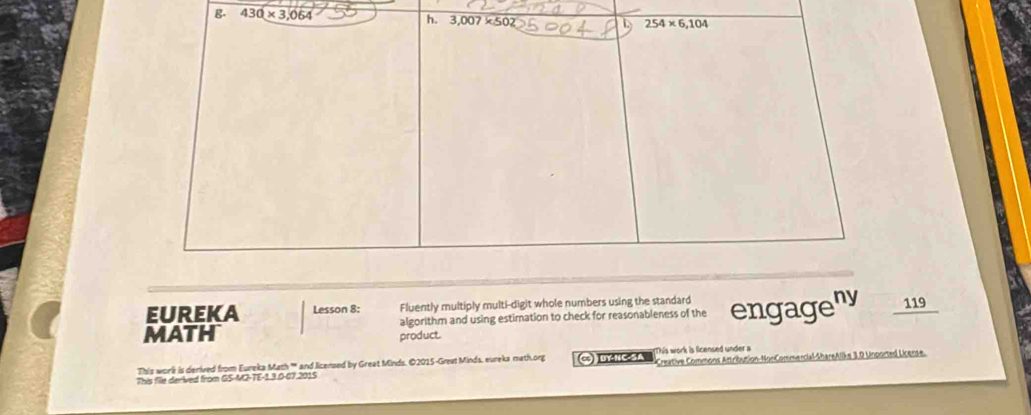 430* 3,064
h. 3.007* 502
254* 6,104
EUREKA Lesson 8: Fluently multiply multi-digit whole numbers using the standard 
MATH algorithm and using estimation to check for reasonableness of the engageny 119 
product. 
This worlk is derived from Eureka Math ''' and licensed by Great Minds. ©2015-Great Minds, eureka math.org C uY-NC SA This work is licensed under a 
This file derived from GS-M2-TE-1.3.0-07.201S Creative Commons Attribution-NonCommencial-ShareAlike 3.0 Unported License.