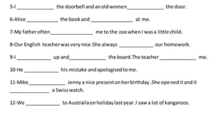 5-1_ the doorbell and an old women _the door. 
6-Alice_ the book and_ at me. 
7-My father often _me to the zoo when I was a little child. 
8-Our English teacher was very nice.She always _our homework. 
9.1_ up and_ the board.The teacher_ me. 
10-He_ his mistake and apologised to me . 
11-Mike_ Jenny a nice present on her birthday .She ope ned it and it 
_ 
a Swiss watch 
12-We_ to Austraila on holiday last year .I saw a lot of kangaroos.