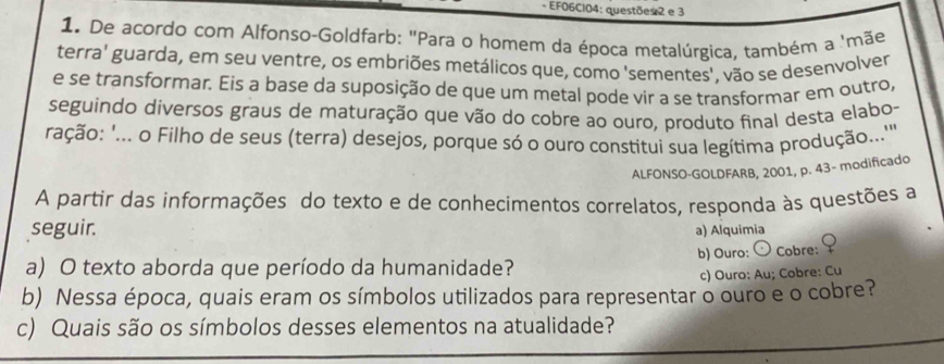 EF06CI04: questões 2 e 3 
1. De acordo com Alfonso-Goldfarb: "Para o homem da época metalúrgica, também a 'mãe 
terra' guarda, em seu ventre, os embriões metálicos que, como 'sementes', vão se desenvolver 
e se transformar. Eis a base da suposição de que um metal pode vir a se transformar em outro, 
seguindo diversos graus de maturação que vão do cobre ao ouro, produto final desta elabo- 
ração: '... o Filho de seus (terra) desejos, porque só o ouro constitui sua legítima produção....' 
ALFONSO-GOLDFARB, 2001, p. 43- modificado 
A partir das informações do texto e de conhecimentos correlatos, responda às questões a 
seguir. a) Alquimia 
b) Ouro: 〇 Cobre: ♀ 
a) O texto aborda que período da humanidade? 
c) Ouro: Au; Cobre: Cu 
b) Nessa época, quais eram os símbolos utilizados para representar o ouro e o cobre? 
c) Quais são os símbolos desses elementos na atualidade?