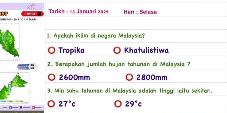 HU
Tarikh : 13 Januari 2025 Hari : Selasa
UNAN 1969 - 2015 (°C / 10 TAHUN)
1. Apakah iklim di negara Malaysia?
Tropika Khatulistiwa
…. 2. Berapakah jumlah hujan tahunan di Malaysia ?
- .. lán
2600mm 2800mm
3. Min suhu tahunan di Malaysia adalah tinggi iaitu sekitar..
27°c
29°c