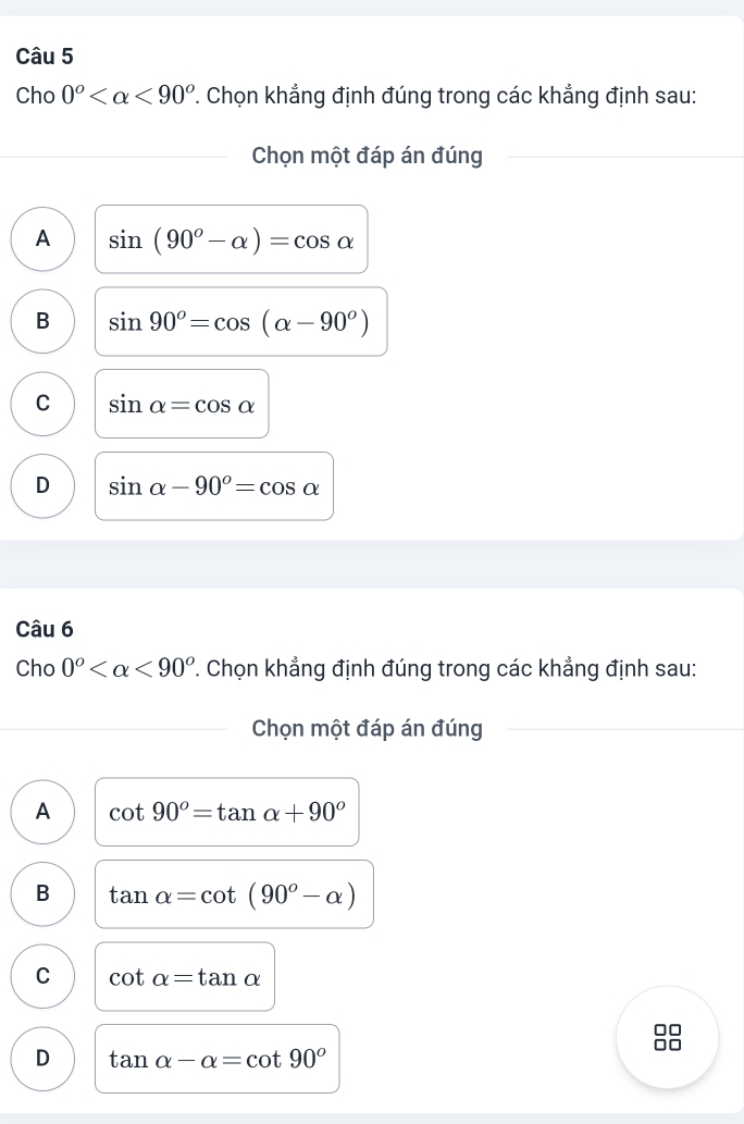 Cho 0^o <90^o 7. Chọn khẳng định đúng trong các khẳng định sau:
Chọn một đáp án đúng
A sin (90^o-alpha )=cos alpha
B sin 90^o=cos (alpha -90^o)
C sin alpha =cos alpha
D sin alpha -90°=cos alpha
Câu 6
Cho 0^o <90^o. Chọn khẳng định đúng trong các khẳng định sau:
Chọn một đáp án đúng
A cot 90°=tan alpha +90°
B tan alpha =cot (90^o-alpha )
C cot alpha =tan alpha
□□
D tan alpha -alpha =cot 90°