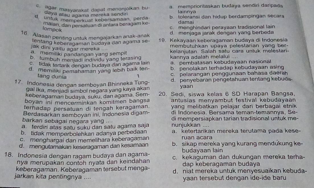 c. agar masyarakal dapat menonjoikan bu- a. memprioritaskan budaya sendiri daripada
daya atau agama mereka sendin
lainnya
d. untuk memperkuat kebersamaan, perda. b. toleransi dan hidup berdampingan secara
maian, dan persatuan di antara beragam ke- damai
lompok
c. menghindari perayaan tradisional lain
16. Alasan penting untuk mengajarkan anak-anak d. menjaga jarak dengan yang berbeda
tentang keberagaman budaya dan agama se- 19. Kekayaan keberagaman budaya di Indonesia
jak dini yaitu agar mereka .... membutuhkan upaya pelestarian yang ber-
a. memiliki pandangan yang sempit kelanjutan. Salah satu cara untuk melestari-
b. tumbuh menjadi individu yang terasing kannya adalah melalui ….
c. tidak tertark dengan budaya dan agama lain a. pembatasan kebudayaan nasional
d. memiliki pemahaman yang lebih baik ten- b. penolakan terhadap kebudayaan asing
tang dunia
1 c. pelarangan penggunaan bahasa daerah
17. Indonesia dengan semboyan Bhinneka Tung- d. penyebaran pengetahuan tentang kebuda
gal Ika, menjadi simbol negara yang kaya akan
yaan
keberagaman budaya, suku, dan agama. Sem- 20. Sedi, siswa kelas 6 SD Harapan Bangsa,
boyan ini mencerminkan komitmen bangsa antusias menyambut festival kebudayaan 
terhadap persatuan di tengah keragaman. yang melibatkan pelajar dari berbagai etnik 
Berdasarkan semboyan ini, İndonesia digam- di Indonesia. Bersama teman-temannya, Se-
barkan sebagai negara yang .... di mempersiapkan tarian tradisional untuk me-
a. terdiri atas satu suku dan satu agama saja nunjukkan ....
b. tidak memperbolehkan adanya perbedaan a. ketertarikan mereka terutama pada kese-
c.menghargai dan memelihara keberagaman ruan acara
d. mengutamakan keseragaman dan kesamaan b. sikap mereka yang kurang mendukung ke-
budayaan lain
18. Indonesia dengan ragam budaya dan agama- c. kekaguman dan dukungan mereka terha-
nya merupakan contoh nyata dan keindahan dap keberagaman budaya
keberagaman. Keberagaman tersebut menga- d. niat mereka untuk menyesuaikan kebuda-
jarkan kita pentingnya .... yaan tersebut dengan ide-ide baru