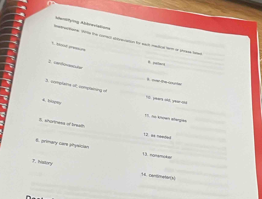 Identifying Abbreviations 
Instructions: Write the correct abbreviation for each medical term or phrase listed 
1. blood pressure 
8. patient 
2. cardiovascular 
9. over-the-counter 
3. complains of; complaining of 
10. years old; year-old 
4. biopsy 
11. no known allergies 
5. shortness of breath 12. as needed 
6. primary care physician 13. nonsmoker 
7. history 
14. centimeter (s)