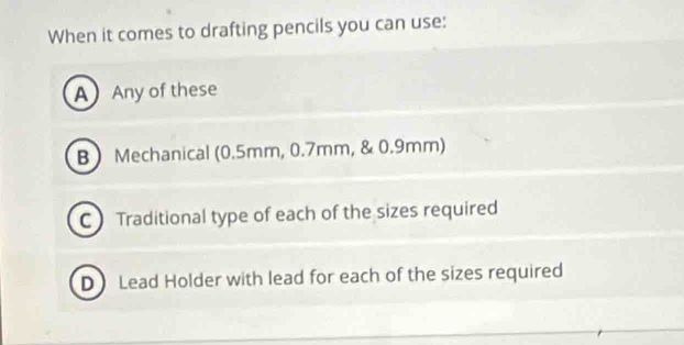 When it comes to drafting pencils you can use:
AAny of these
B Mechanical (0.5mm, 0.7mm, & 0.9mm)
C Traditional type of each of the sizes required
D Lead Holder with lead for each of the sizes required