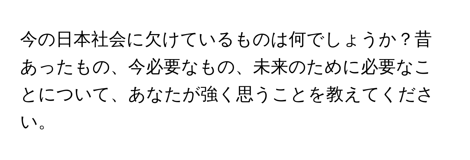 今の日本社会に欠けているものは何でしょうか？昔あったもの、今必要なもの、未来のために必要なことについて、あなたが強く思うことを教えてください。