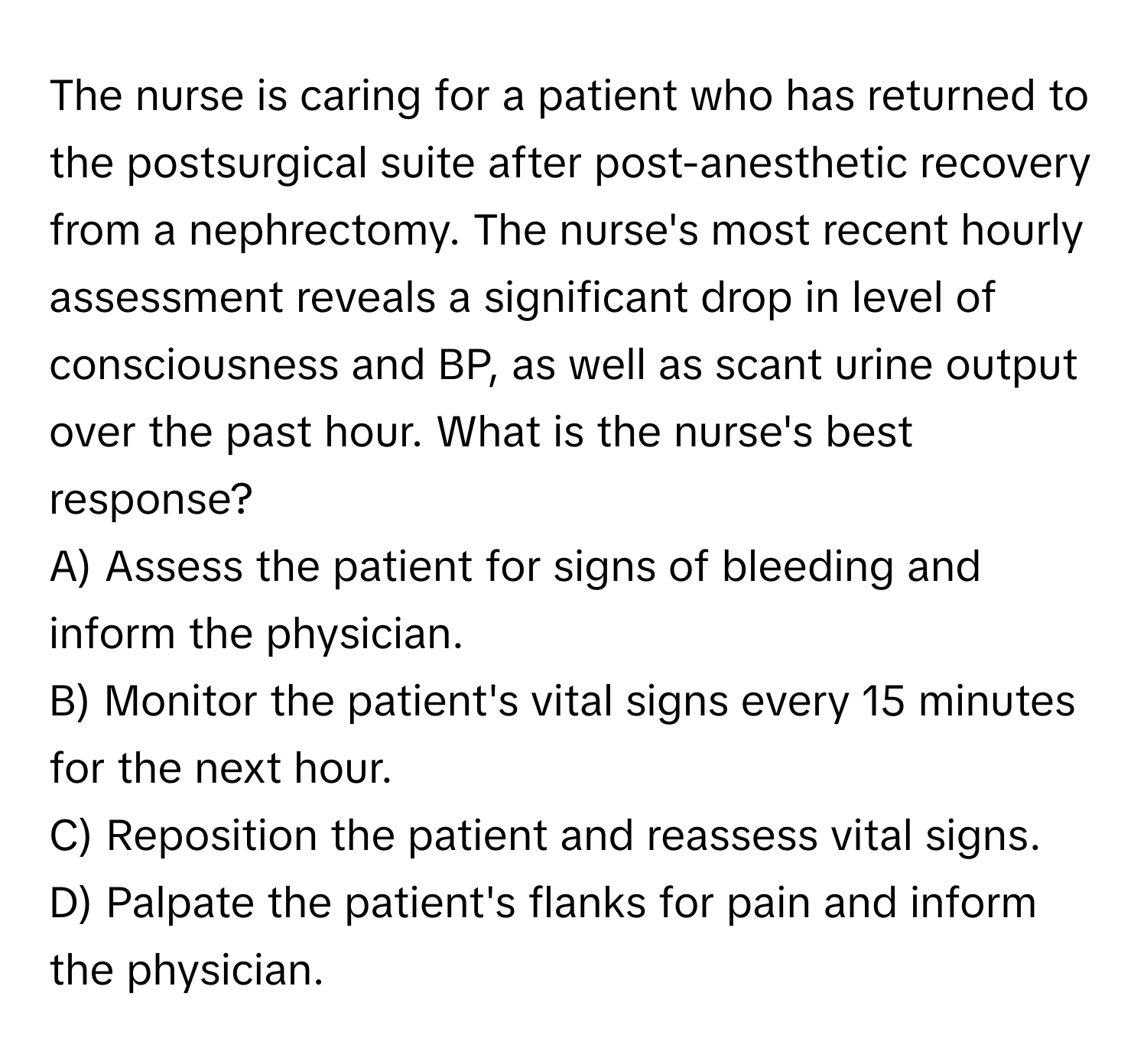 The nurse is caring for a patient who has returned to the postsurgical suite after post-anesthetic recovery from a nephrectomy. The nurse's most recent hourly assessment reveals a significant drop in level of consciousness and BP, as well as scant urine output over the past hour. What is the nurse's best response?

A) Assess the patient for signs of bleeding and inform the physician.
B) Monitor the patient's vital signs every 15 minutes for the next hour.
C) Reposition the patient and reassess vital signs.
D) Palpate the patient's flanks for pain and inform the physician.