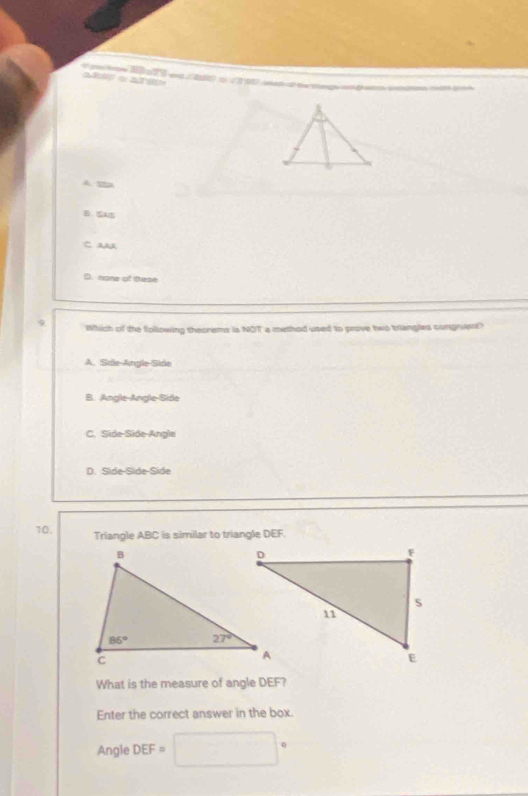 a   d e     a  ato    t et a der ce 
0.SAS
Ca
D. hone of these
Which of the following theorems is NOT a methed used to prove two brangles congrvent?
A. Side-Angle-Side
B. Angle-Angle-Side
C. Side-Side-Angle
D. Side-Sde-Side
10. Triangle ABC is similar to triangle DEF.
What is the measure of angle DEF?
Enter the correct answer in the box.
Angle DEF=