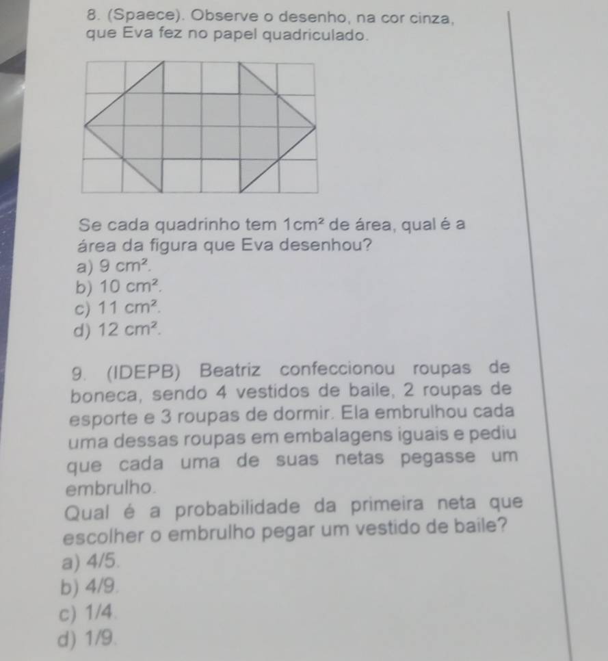 (Spaece). Observe o desenho, na cor cinza,
que Eva fez no papel quadriculado.
Se cada quadrinho tem 1cm^2 de área, qual é a
área da figura que Eva desenhou?
a) 9cm^2.
b) 10cm^2.
c) 11cm^2.
d) 12cm^2. 
9. (IDEPB) Beatriz confeccionou roupas de
boneca, sendo 4 vestidos de baile, 2 roupas de
esporte e 3 roupas de dormir. Ela embrulhou cada
uma dessas roupas em embalagens iguais e pediu
que cada uma de suas netas pegasse um 
embrulho.
Qual é a probabilidade da primeira neta que
escolher o embrulho pegar um vestido de baile?
a) 4/5.
b) 4/9.
c) 1/4.
d) 1/9.