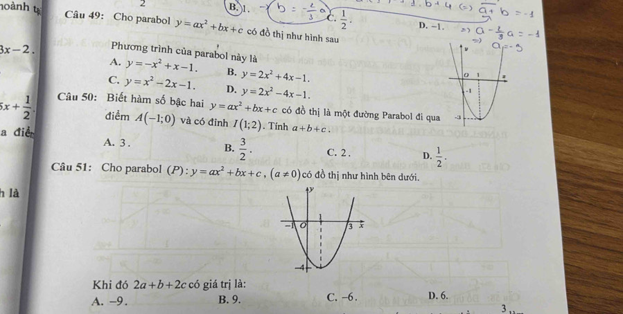 2
B. 1.
C.  1/2 . D. -1.
noành tạ Câu 49: Cho parabol y=ax^2+bx+c có đồ thị như hình sau
3x-2. 
Phương trình của parabol này là
A. y=-x^2+x-1. B. y=2x^2+4x-1.
C. y=x^2-2x-1. D. y=2x^2-4x-1.
5x+ 1/2 . Câu 50: Biết hàm số bậc hai y=ax^2+bx+c có đồ thị là một đường Parabol đi qu
điểm A(-1;0) và có đỉnh I(1;2). Tính a+b+c. 
a điề
B.  3/2 .
A. 3. C. 2. D.  1/2 ·
Câu 51: Cho parabol (P): y=ax^2+bx+c, (a!= 0) có đồ thị như hình bên dưới.
h là
Khi đó 2a+b+2c có giá trị là:
A. -9. B. 9. C. -6. D. 6.
3