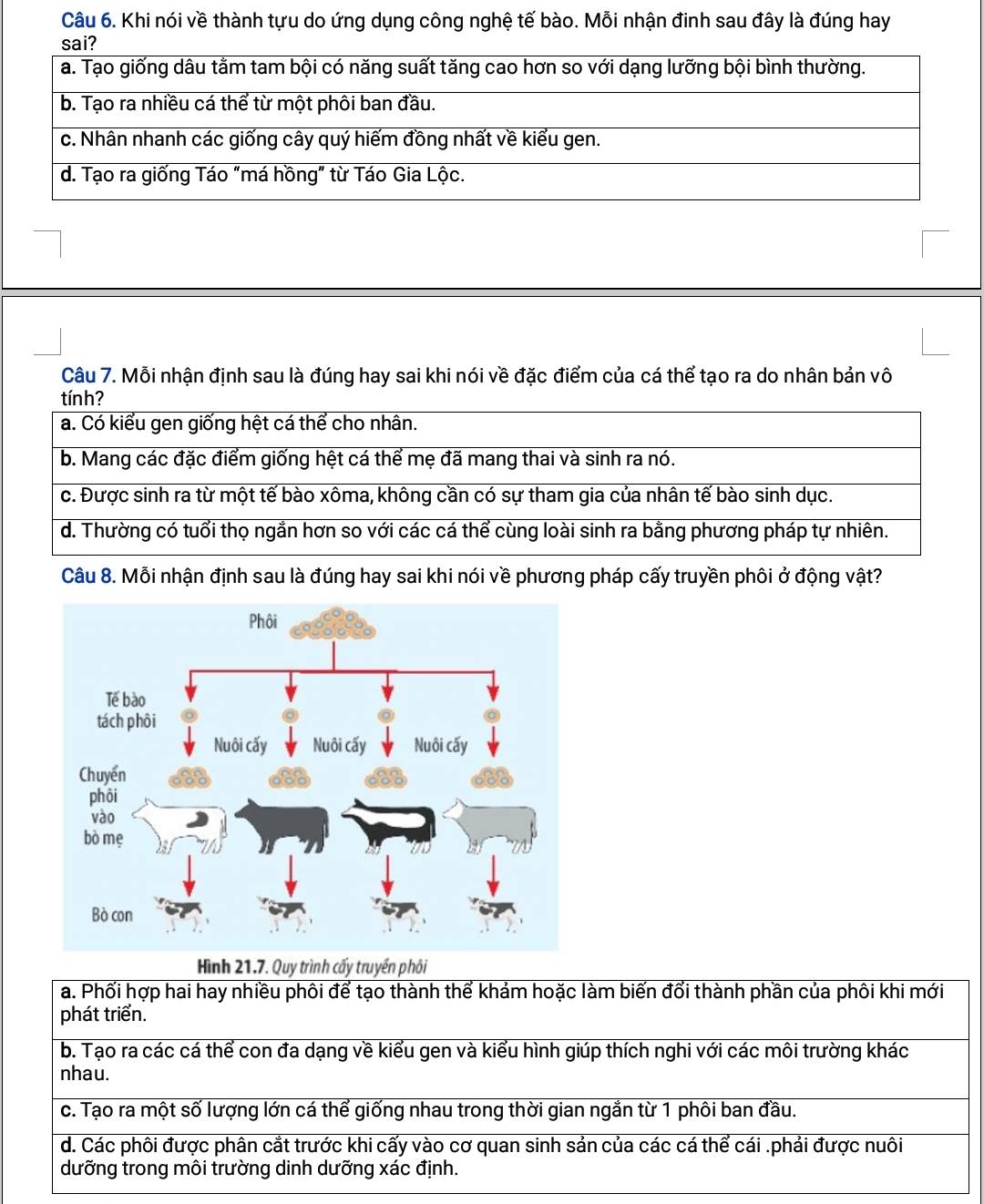 Khi nói về thành tựu do ứng dụng công nghệ tế bào. Mỗi nhận đinh sau đây là đúng hay
Câu 7. Mỗi nhận định sau là đúng hay sai khi nói về đặc điểm của cá thể tạo ra do nhân bản vô
tính?
a. Có kiểu gen giống hệt cá thể cho nhân.
b. Mang các đặc điểm giống hệt cá thể mẹ đã mang thai và sinh ra nó.
c. Được sinh ra từ một tế bào xôma, không cần có sự tham gia của nhân tế bào sinh dục.
d. Thường có tuổi thọ ngắn hơn so với các cá thể cùng loài sinh ra bằng phương pháp tự nhiên.
Câu 8. Mỗi nhận định sau là đúng hay sai khi nói về phương pháp cấy truyền phối ở động vật?
Hình 21.7. Quy trình cấy truyền phôi
a. Phối hợp hai hay nhiều phôi để tạo thành thể khảm hoặc làm biến đổi thành phần của phôi khi mới
phát triển.
b. Tạo ra các cá thể con đa dạng về kiểu gen và kiểu hình giúp thích nghi với các môi trường khác
nhau.
c. Tạo ra một số lượng lớn cá thể giống nhau trong thời gian ngắn từ 1 phôi ban đầu.
d. Các phôi được phân cắt trước khi cấy vào cơ quan sinh sản của các cá thể cái .phải được nuôi
dưỡng trong môi trường dinh dưỡng xác định.