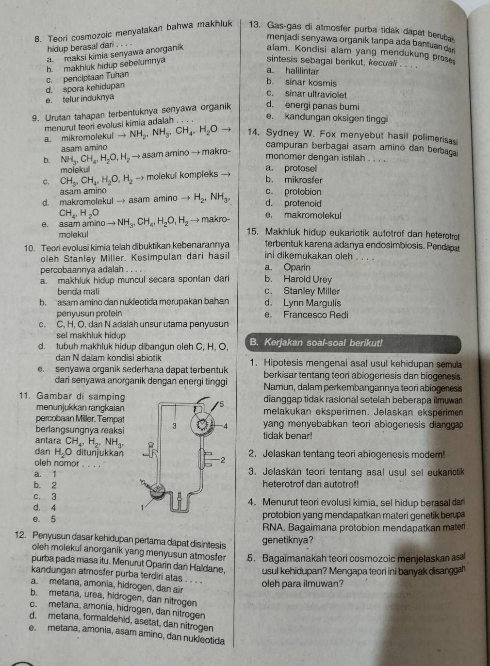 Teori cosmozoic menyatakan bahwa makhluk 13. Gas-gas di atmosfer purba tidak dapat berubah
menjadi senyawa organik tanpa ada bantuan dar
hidup berasal dari
a. reaksi kimia senyawa anorganik
alam. Kondisi alam yang mendukung prose
b. makhluk hidup sebelumnya
sintesis sebagai berikut, kecuali . . . .
a. halilintar
c. penciptaan Tuhan
d. spora kehidupan
b. sinar kosmis
e. telur induknya
c. sinar ultraviolet
9. Urutan tahapan terbentuknya senyawa organik d. energi panas bumi
menurut teori evolusi kimia adalah . . .
e. kandungan oksigen tinggi
a. mikromolekul to NH_2,NH_3,CH_4,H_2Oto 14. Sydney W. Fox menyebut hasil polimerisasi
asam amino
b. NH_3,CH_4,H_2O,H_2 V asam amino → makro-
campuran berbagai asam amino dan berbaga
monomer dengan istilah . . . .
molekul a. protosel
C. CH_3,CH_4,H_2O,H_2 → molekul kompleks →
b. mikrosfer
asam amino c. protobion
d. makromolekul → asam amino to H_2,NH_3, d. protenoid
CH_4,H_2O
e. asam am inoto NH_3,CH_4,H_2O,H_2 → makro- e. makromolekul
molekul
15. Makhluk hidup eukariotik autotrof dan heterotrof
10. Teori evolusi kimia telah dibuktikan kebenarannya terbentuk karena adanya endosimbiosis. Pendapat
oleh Stanley Miller. Kesimpulan dari hasil ini dikemukakan oleh . . . .
percobaannya adalah . . .
a. Oparin
a. makhluk hidup muncul secara spontan dari b. Harold Urey
benda mati c. Stanley Miller
b. asam amino dan nukleotida merupakan bahan d. Lynn Margulis
penyusun protein e. Francesco Redi
c. C, H, O, dan N adalah unsur utama penyusun
sel makhluk hidup 
d. tubuh makhluk hidup dibangun oleh C, H, O, B. Kerjakan soal-soal berikut!
dan N dalam kondisi abiotik 1. Hipotesis mengenai asal usul kehidupan semula
e. senyawa organik sederhana dapat terbentuk berkisar tentang teori abiogenesis dan biogenesis.
dari senyawa anorganik dengan energi tinggi Namun, dalam perkembangannya teori abiogenesis
11. Gambar di samping dianggap tidak rasional setelah beberapa ilmuwan
menunjukkan rangkaian melakukan eksperimen. Jelaskan eksperimen
percobaan Miller. Tempat
berlangsungnya reaksi  yang menyebabkan teori abiogenesis dianggap 
antara CH_4,H_2,NH_3,
tidak benar!
dan H_2O ditunjukkan 2. Jelaskan tentang teori abiogenesis modern!
oleh nomor . . . .
a. 13. Jelaskan teori tentang asal usul sel eukariotik
b. 2heterotrof dan autotrof!
c. 3
4. Menurut teori evolusi kimia, sel hidup berasal dan
d. 4 
e. 5protobion yang mendapatkan materi genetik berupa
RNA. Bagaimana protobion mendapatkan materi
12. Penyusun dasar kehidupan pertama dapat disintesis
genetiknya?
oleh molekul anorganik yang menyusun atmosfer 5. Bagaimanakah teori cosmozoic menjelaskan asal
purba pada masa itu. Menurut Oparin dan Haldane, usul kehidupan? Mengapa teori ini banyak disanggah
kandungan atmosfer purba terdiri atas . . . .
a. metana, amonia, hidrogen, dan air
oleh para ilmuwan?
b. metana, urea, hidrogen, dan nitrogen
c. metana, amonia, hidrogen, dan nitrogen
d. metana, formaldehid, asetat, dan nitrogen
e. metana, amonia, asam amino, dan nukleotida