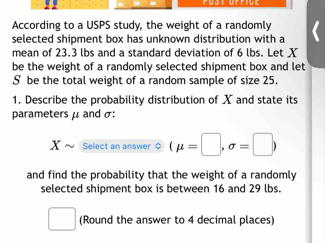 According to a USPS study, the weight of a randomly 
selected shipment box has unknown distribution with a 
mean of 23.3 lbs and a standard deviation of 6 lbs. Let X
be the weight of a randomly selected shipment box and let
§ be the total weight of a random sample of size 25. 
1. Describe the probability distribution of X and state its 
parameters μ and σ :
Xsim Select an answer (mu =□ ,sigma =□ )
and find the probability that the weight of a randomly 
selected shipment box is between 16 and 29 lbs. 
□ (Round the answer to 4 decimal places)