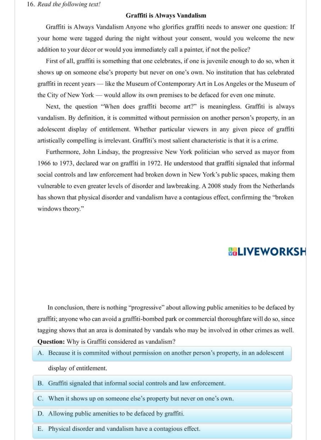 Read the following text!
Graffiti is Always Vandalism
Graffiti is Always Vandalism Anyone who glorifies graffiti needs to answer one question: If
your home were tagged during the night without your consent, would you welcome the new
addition to your décor or would you immediately call a painter, if not the police?
First of all, graffiti is something that one celebrates, if one is juvenile enough to do so, when it
shows up on someone else’s property but never on one’s own. No institution that has celebrated
graffiti in recent years — like the Museum of Contemporary Art in Los Angeles or the Museum of
the City of New York — would allow its own premises to be defaced for even one minute.
Next, the question “When does graffiti become art?” is meaningless. Graffiti is always
vandalism. By definition, it is committed without permission on another person’s property, in an
adolescent display of entitlement. Whether particular viewers in any given piece of graffiti
artistically compelling is irrelevant. Graffiti’s most salient characteristic is that it is a crime.
Furthermore, John Lindsay, the progressive New York politician who served as mayor from
1966 to 1973, declared war on graffiti in 1972. He understood that graffiti signaled that informal
social controls and law enforcement had broken down in New York’s public spaces, making them
vulnerable to even greater levels of disorder and lawbreaking. A 2008 study from the Netherlands
has shown that physical disorder and vandalism have a contagious effect, confirming the “broken
windows theory.”
HLIVEWORKSH
In conclusion, there is nothing “progressive” about allowing public amenities to be defaced by
graffiti; anyone who can avoid a graffiti-bombed park or commercial thoroughfare will do so, since
tagging shows that an area is dominated by vandals who may be involved in other crimes as well.
Question: Why is Graffiti considered as vandalism?
A. Because it is commited without permission on another person’s property, in an adolescent
display of entitlement.
B. Graffiti signaled that informal social controls and law enforcement.
C. When it shows up on someone else’s property but never on one’s own.
D. Allowing public amenities to be defaced by graffiti.
E. Physical disorder and vandalism have a contagious effect.