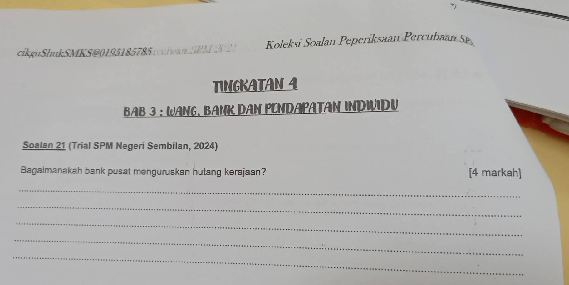 7] 
cikguShukSMKS@0195185785 rcubeam SPM 202 1 Koleksi Soalan Peperiksaan Percubaan SP 
TINGKATAN 4 
BAB 3 : WANG, BANK DAN PENDAPATAN INDIVIDU 
Soalan 21 (Trial SPM Negeri Sembilan, 2024) 
Bagaimanakah bank pusat menguruskan hutang kerajaan? [4 markah] 
_ 
_ 
_ 
_ 
_