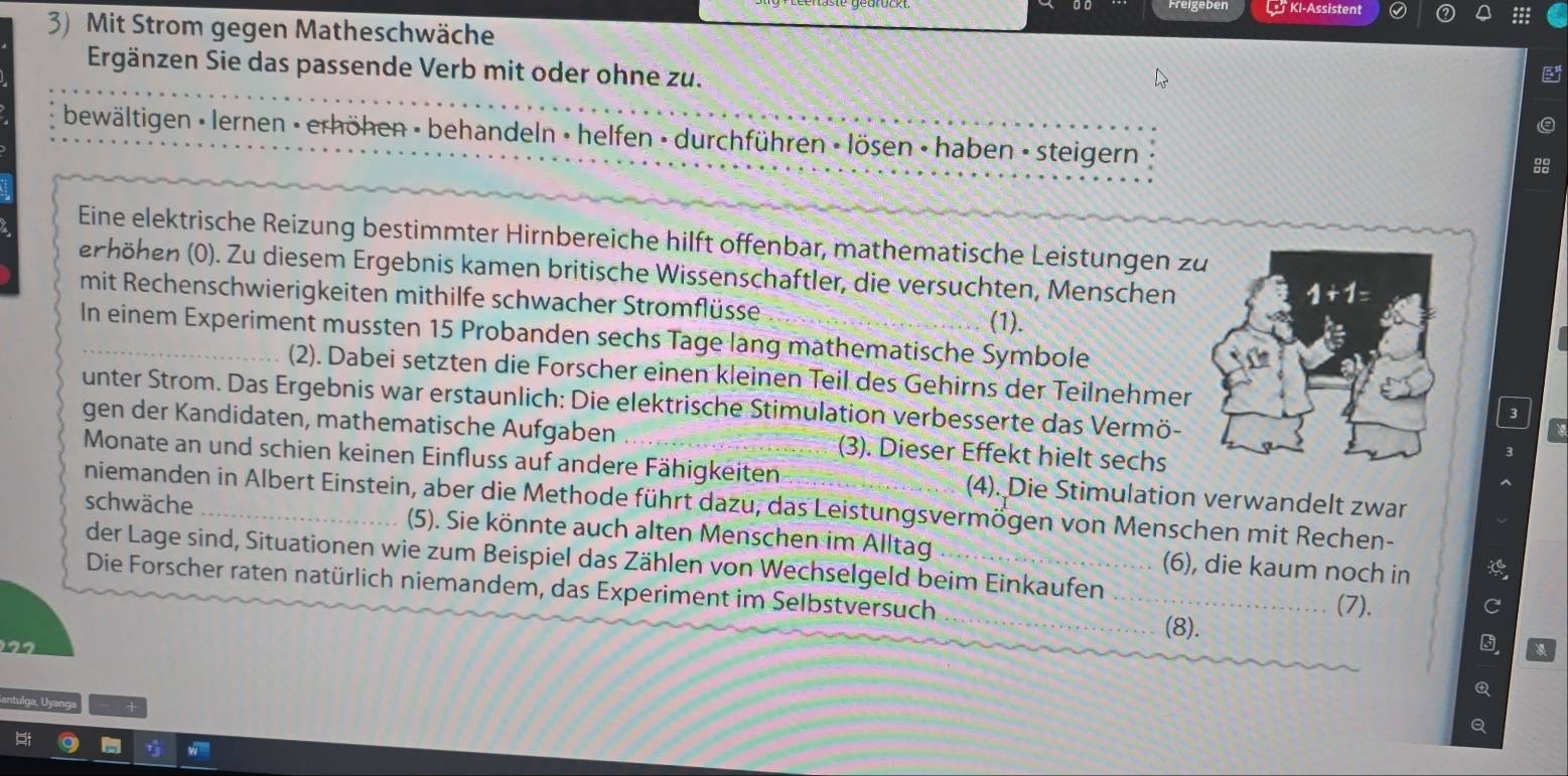 KI-Assistent
3) Mit Strom gegen Matheschwäche
Ergänzen Sie das passende Verb mit oder ohne zu.
bewältigen • lernen - erhöhen - behandeln • helfen - durchführen - lösen - haben - steigern
Eine elektrische Reizung bestimmter Hirnbereiche hilft offenbar, mathematische Leistungen z
erhöhen (0). Zu diesem Ergebnis kamen britische Wissenschaftler, die versuchten, Menschen
mit Rechenschwierigkeiten mithilfe schwacher Stromflüsse
(1).
In einem Experiment mussten 15 Probanden sechs Tage lang mathematische Symbole
(2). Dabei setzten die Forscher einen kleinen Teil des Gehirns der Teilnehmer3
unter Strom. Das Ergebnis war erstaunlich: Die elektrische Stimulation verbesserte das Vermö-
gen der Kandidaten, mathematische Aufgaben (3). Dieser Effekt hielt sechs
Monate an und schien keinen Einfluss auf andere Fähigkeiten (4). Die Stimulation verwandelt zwar
niemanden in Albert Einstein, aber die Methode führt dazu, das Leistungsvermögen von Menschen mit Rechen-
schwäche _(5). Sie könnte auch alten Menschen im Alltag _(6), die kaum noch in
der Lage sind, Situationen wie zum Beispiel das Zählen von Wechselgeld beim Einkaufen
Die Forscher raten natürlich niemandem, das Experiment im Selbstversuch __(8).
(7).
C
Q
ntulga, Uyanga
Q