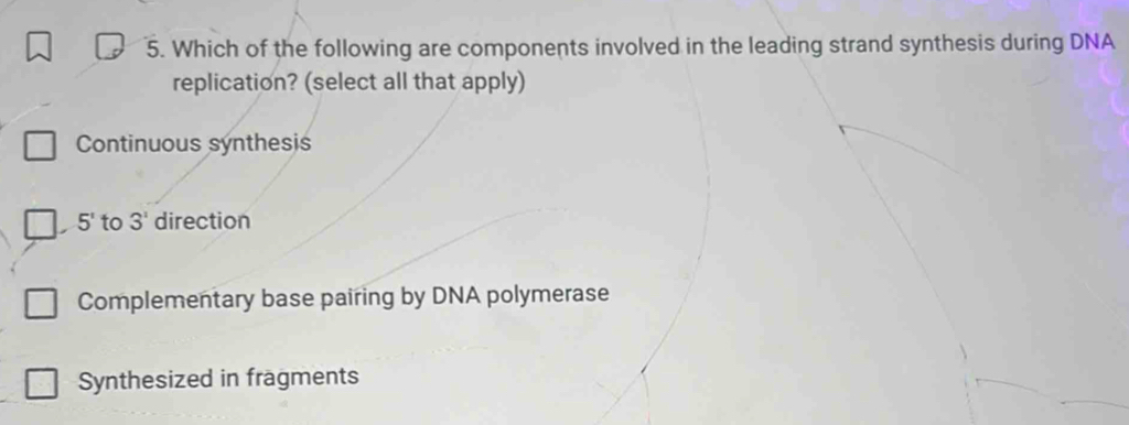 Which of the following are components involved in the leading strand synthesis during DNA
replication? (select all that apply)
Continuous synthesis
5' to 3^1 direction
Complementary base pairing by DNA polymerase
Synthesized in fragments