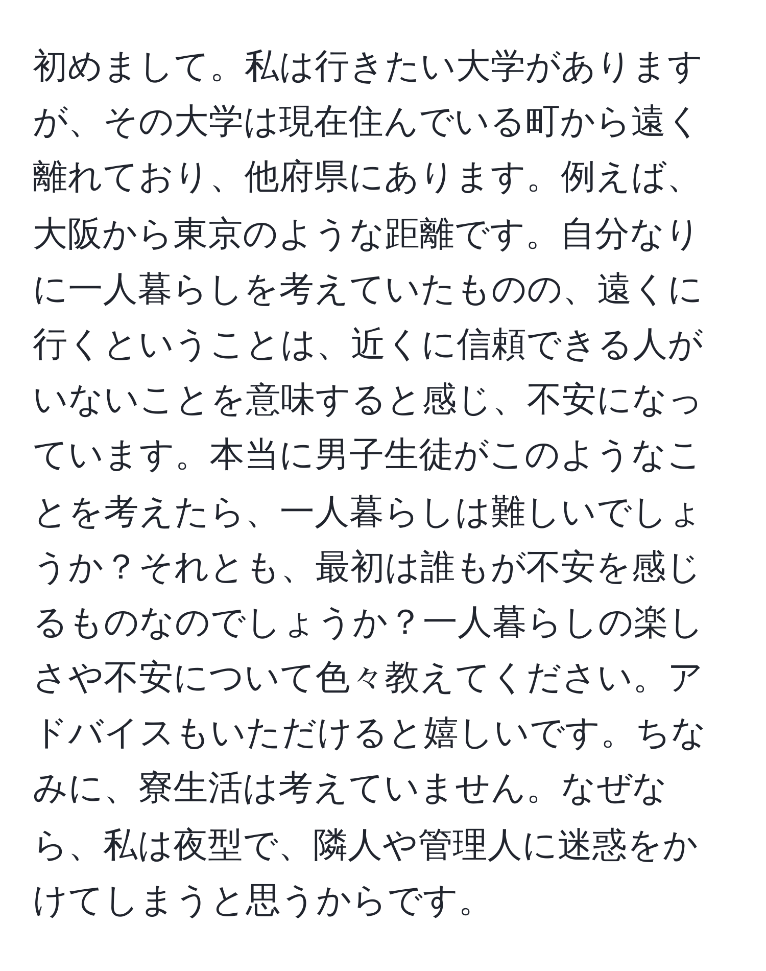 初めまして。私は行きたい大学がありますが、その大学は現在住んでいる町から遠く離れており、他府県にあります。例えば、大阪から東京のような距離です。自分なりに一人暮らしを考えていたものの、遠くに行くということは、近くに信頼できる人がいないことを意味すると感じ、不安になっています。本当に男子生徒がこのようなことを考えたら、一人暮らしは難しいでしょうか？それとも、最初は誰もが不安を感じるものなのでしょうか？一人暮らしの楽しさや不安について色々教えてください。アドバイスもいただけると嬉しいです。ちなみに、寮生活は考えていません。なぜなら、私は夜型で、隣人や管理人に迷惑をかけてしまうと思うからです。