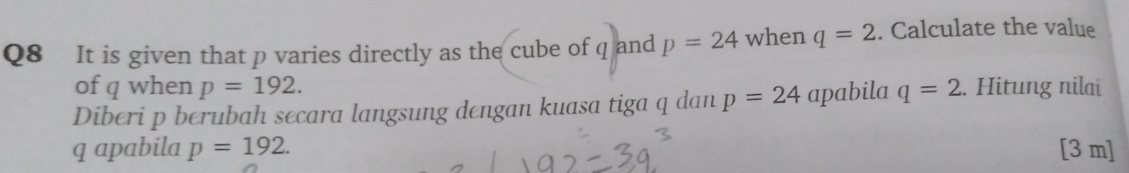 It is given that p varies directly as the cube of q and p=24 when q=2. Calculate the value 
of q when p=192. 
Diberi p berubah secara langsung dengan kuasa tiga q dan p=24 apabila q=2. Hitung nilai
q apabila p=192. [3 m ]