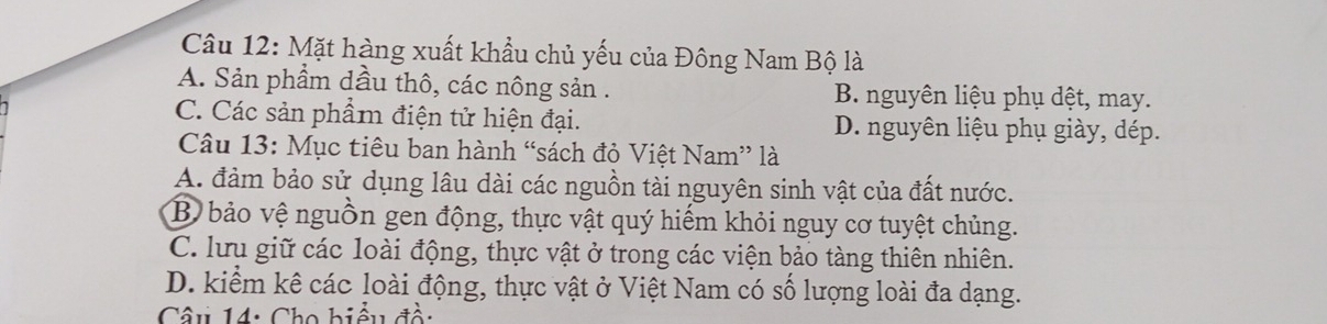 Mặt hàng xuất khẩu chủ yếu của Đông Nam Bộ là
A. Sản phẩm dầu thô, các nông sản . B. nguyên liệu phụ dệt, may.
C. Các sản phẩm điện tử hiện đại. D. nguyên liệu phụ giày, dép.
Câu 13: Mục tiêu ban hành “sách đỏ Việt Nam” là
A. đảm bảo sử dụng lâu dài các nguồn tài nguyên sinh vật của đất nước.
B bảo vệ nguồn gen động, thực vật quý hiếm khỏi nguy cơ tuyệt chủng.
C. lưu giữ các loài động, thực vật ở trong các viện bảo tàng thiên nhiên.
D. kiểm kê các loài động, thực vật ở Việt Nam có số lượng loài đa dạng.
Câu 14: Cho biểu đề: