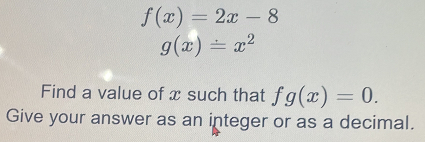 f(x)=2x-8
g(x)=x^2
Find a value of x such that fg(x)=0. 
Give your answer as an integer or as a decimal.