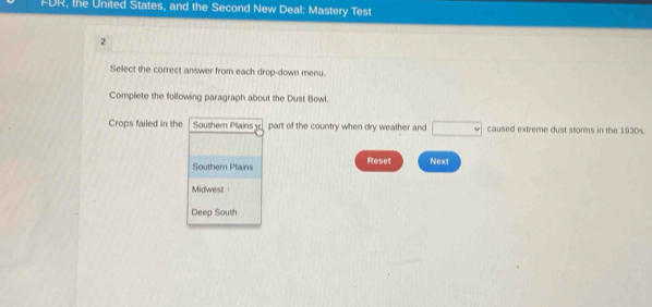 FDR, the United States, and the Second New Deal: Mastery Test 
2 
Sellect the correct answer from each drop-down menu. 
Complete the following paragraph about the Dust Bowl. 
Crops failed in the Southern Plains part of the country when dry weather and □ caused extreme dust storms in the 1930s. 
Souther Plains Reset Next 
Midwest 
Deep South