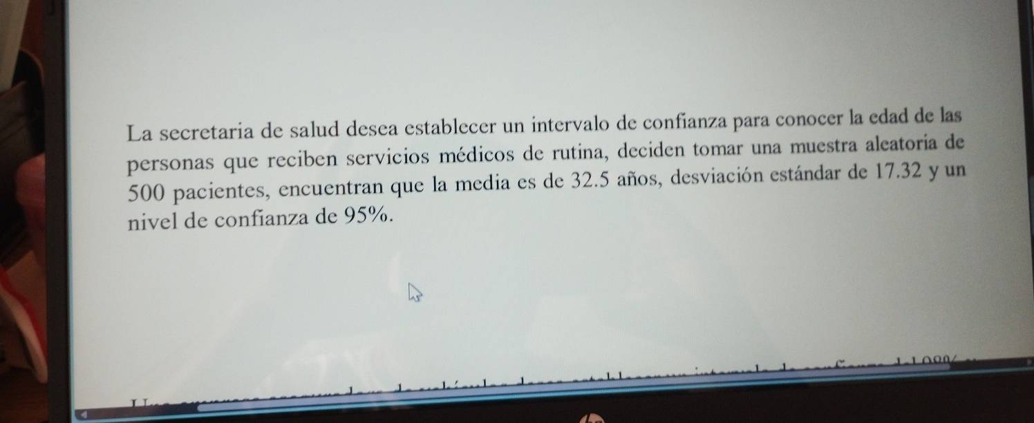 La secretaria de salud desea establecer un intervalo de confianza para conocer la edad de las 
personas que reciben servicios médicos de rutina, deciden tomar una muestra aleatoria de
500 pacientes, encuentran que la media es de 32.5 años, desviación estándar de 17.32 y un 
nivel de confianza de 95%.