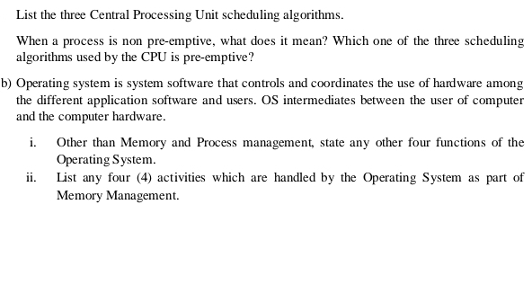 List the three Central Processing Unit scheduling algorithms. 
When a process is non pre-emptive, what does it mean? Which one of the three scheduling 
algorithms used by the CPU is pre-emptive? 
b) Operating system is system software that controls and coordinates the use of hardware among 
the different application software and users. OS intermediates between the user of computer 
and the computer hardware. 
i. Other than Memory and Process management, state any other four functions of the 
Operating System. 
ii. List any four (4) activities which are handled by the Operating System as part of 
Memory Management.