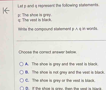 Let p and q represent the following statements.
p: The shoe is grey.
q: The vest is black.
Write the compound statement p ∧ q in words.
Choose the correct answer below.
A. The shoe is grey and the vest is black.
B. The shoe is not grey and the vest is black.
C. The shoe is grey or the vest is black.
D. If the shoe is grey, then the vest is black.